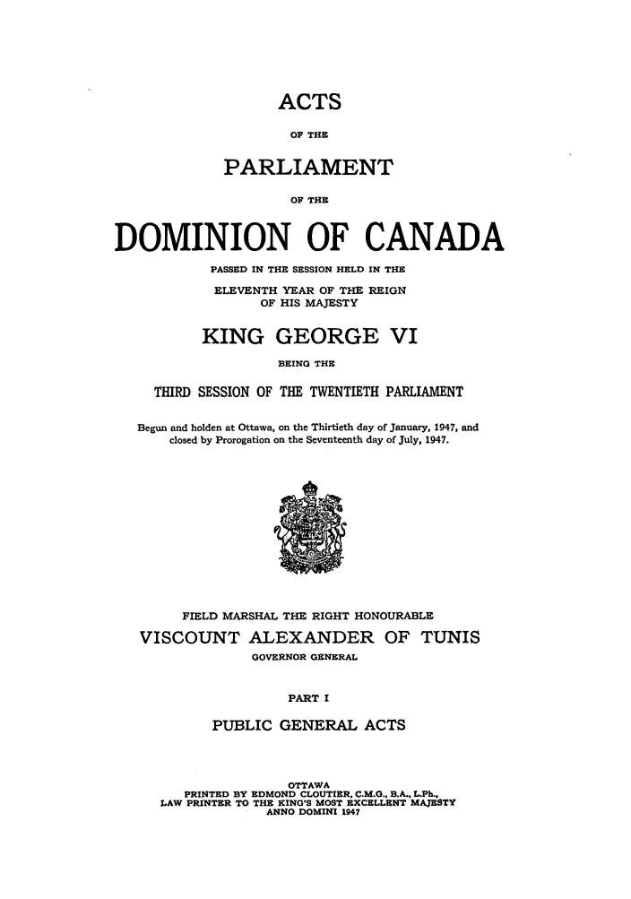 handle is hein.ssl/sscan0126 and id is 1 raw text is: ACTS
OF THE
PARLIAMENT
OF THE
DOMINION OF CANADA
PASSED IN THE SESSION HELD IN THE
ELEVENTH YEAR OF THE REIGN
OF HIS MAJESTY
KING GEORGE VI
BEING THE
THIRD SESSION OF THE TWENTIETH PARLIAMENT
Begun and holden at Ottawa, on the Thirtieth day of January, 1947, and
closed by Prorogation on the Seventeenth day of July, 1947.

I!
0

FIELD MARSHAL THE RIGHT HONOURABLE
VISCOUNT ALEXANDER OF TUNIS
GOVERNOR GENERAL
PART I
PUBLIC GENERAL ACTS
OTTAWA
PRINTED BY EDMOND CLOUTIER, C.M.G., B.A., L.Ph.,
LAW PRINTER TO THE KING'S MOST EXCELLENT MAJESTY
ANNO DOMINI 1947



