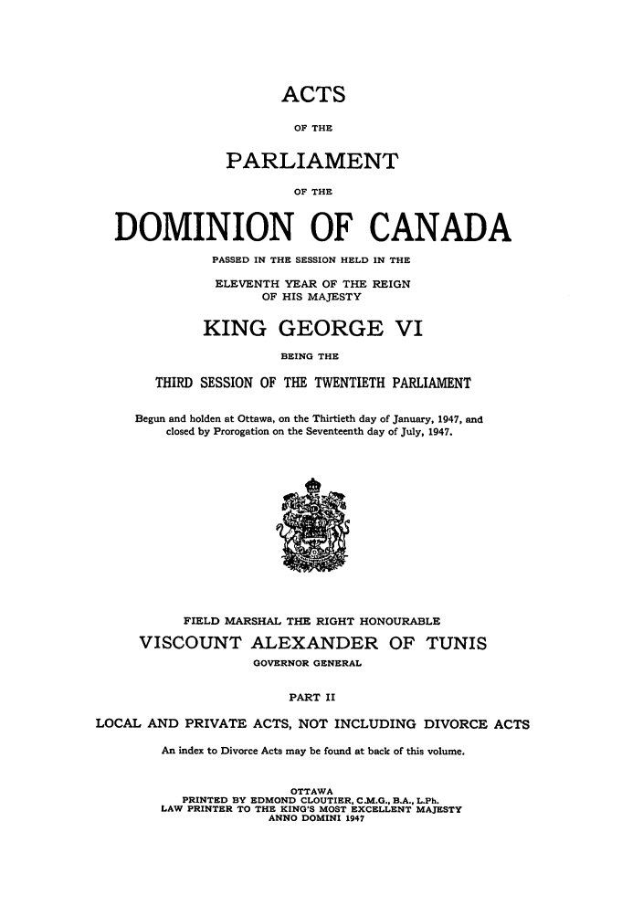 handle is hein.ssl/sscan0127 and id is 1 raw text is: ACTS
OF THE
PARLIAMENT
OF THE
DOMINION OF CANADA
PASSED IN THE SESSION HELD IN THE
ELEVENTH YEAR OF THE REIGN
OF HIS MAJESTY
KING GEORGE VI
BEING THE
THIRD SESSION OF THE TWENTIETH PARLIAMENT
Begun and holden at Ottawa, on the Thirtieth day of January, 1947, and
closed by Prorogation on the Seventeenth day of July, 1947.
FIELD MARSHAL THE RIGHT HONOURABLE
VISCOUNT ALEXANDER OF TUNIS
GOVERNOR GENERAL
PART II
LOCAL AND PRIVATE ACTS, NOT INCLUDING DIVORCE ACTS
An index to Divorce Acts may be found at back of this volume.
OTTAWA
PRINTED BY EDMOND CLOUTIER, C.M.G., B.A., L.Ph.
LAW PRINTER TO THE KING'S MOST EXCELLENT MAJESTY
ANNO DOMINI 1947


