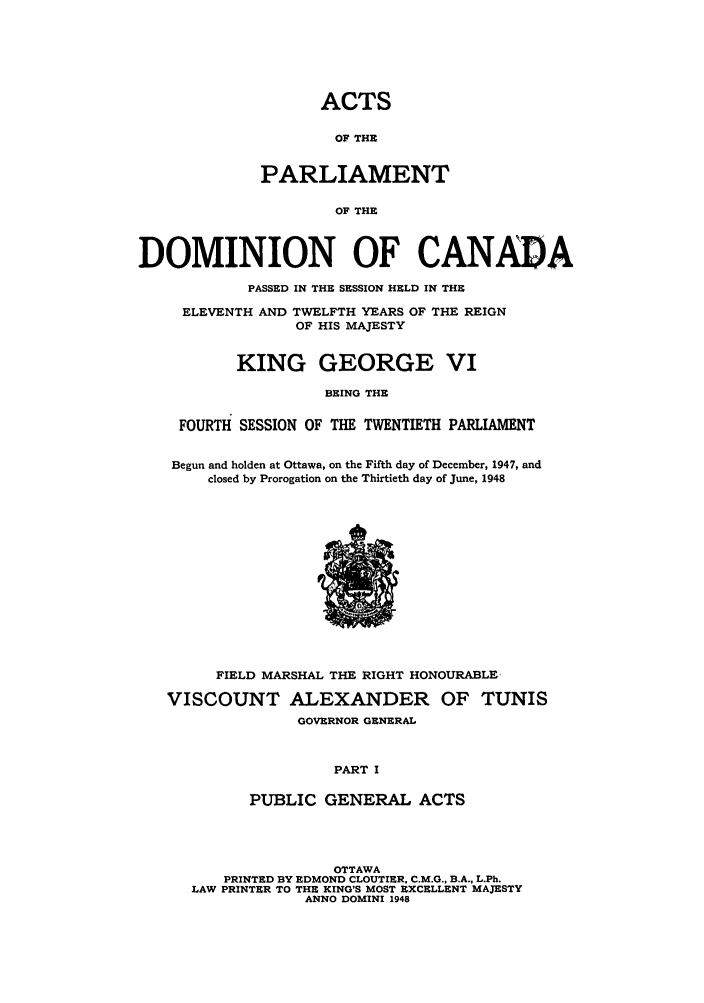 handle is hein.ssl/sscan0128 and id is 1 raw text is: ACTS
OF THE
PARLIAMENT
OF THE

DOMINION OF CANADA
PASSED IN THE SESSION HELD IN THE
ELEVENTH AND TWELFTH YEARS OF THE REIGN
OF HIS MAJESTY
KING GEORGE VI
BEING THE
FOURTH SESSION OF THE TWENTIETH PARLIAMENT
Begun and holden at Ottawa, on the Fifth day of December, 1947, and
closed by Prorogation on the Thirtieth day of June, 1948

FIELD MARSHAL THE RIGHT HONOURABLE-
VISCOUNT ALEXANDER OF TUNIS
GOVERNOR GENERAL
PART I
PUBLIC GENERAL ACTS

OTTAWA
PRINTED BY EDMOND CLOUTIER, C.M.G., B.A., L.Ph.
LAW PRINTER TO THE KING'S MOST EXCELLENT MAJESTY
ANNO DOMINI 1948


