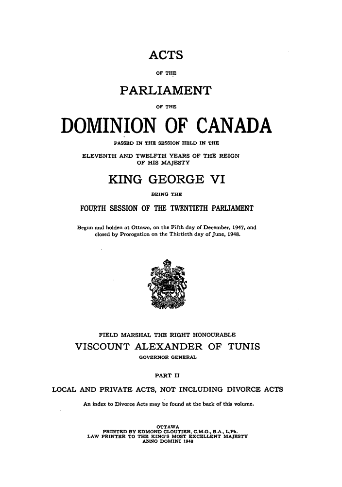 handle is hein.ssl/sscan0129 and id is 1 raw text is: ACTS

OF THE
PARLIAMENT
OF THE
DOMINION OF CANADA
PASSED IN THE SESSION HELD IN THE
ELEVENTH AND TWELFTH YEARS OF THE REIGN
OF HIS MAJESTY
KING GEORGE VI
BEING THE
FOURTH SESSION OF THE TWENTIETH PARLIAMENT
Begun and holden at Ottawa, on the Fifth day of December, 1947, and
closed by Prorogation on the Thirtieth day of June, 1948.
FIELD MARSHAL THE RIGHT HONOURABLE
VISCOUNT ALEXANDER OF TUNIS
GOVERNOR GENERAL
PART II
LOCAL AND PRIVATE ACTS, NOT INCLUDING DIVORCE ACTS
An index to Divorce Acts may be found at the back of this volume.
OTTAWA
PRINTED BY EDMOND CLOUTIER, C.M.G., B.A., L.Ph.
LAW PRINTER TO THE KING'S MOST EXCELLENT MAJESTY
ANNO DOMINI 1948


