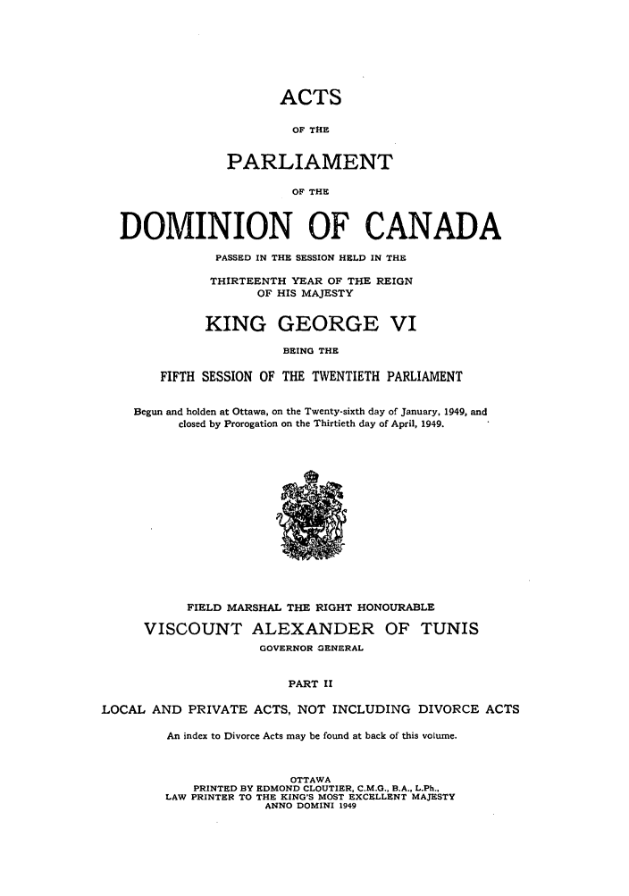 handle is hein.ssl/sscan0131 and id is 1 raw text is: ACTS
OF THE
PARLIAMENT
OF THE
DOMINION OF CANADA
PASSED IN THE SESSION HELD IN THE
THIRTEENTH YEAR OF THE REIGN
OF HIS MAJESTY
KING GEORGE VI
BEING THE
FIFTH SESSION OF THE TWENTIETH PARLIAMENT
Begun and holden at Ottawa, on the Twenty-sixth day of January, 1949, and
closed by Prorogation on the Thirtieth day of April, 1949.

FIELD MARSHAL THE RIGHT HONOURABLE
VISCOUNT ALEXANDER OF TUNIS
GOVERNOR GENERAL
PART II
LOCAL AND PRIVATE ACTS, NOT INCLUDING DIVORCE ACTS

An index to Divorce Acts may be found at back of this volume.
OTTAWA
PRINTED BY EDMOND CLOUTIER, C.M.G., B.A., L.Ph.,
LAW PRINTER TO THE KING'S MOST EXCELLENT MAJESTY
ANNO DOMINI 1949



