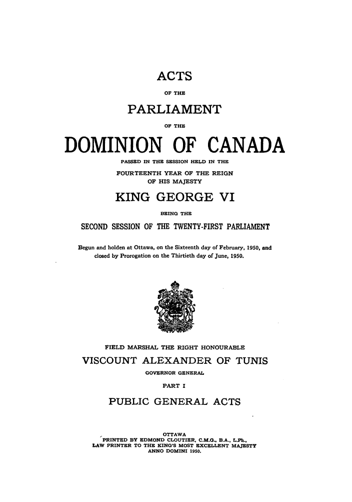 handle is hein.ssl/sscan0134 and id is 1 raw text is: ACTS
OF THE
PARLIAMENT
OF THE

DOMINION OF CANADA
PASSED IN THE SESSION HELD IN THE
FOURTEENTH YEAR OF THE REIGN
OF HIS MAJESTY
KING GEORGE VI
BEING THE
SECOND SESSION OF THE TWENTY-FIRST PARLIAMENT
Begun and holden at Ottawa, on the Sixteenth day of February, 1950, and
closed by Prorogation on the Thirtieth day of June, 1950.

FIELD MARSHAL THE RIGHT HONOURABLE
VISCOUNT ALEXANDER OF TUNIS
GOVERNOR GENERAL
PART I
PUBLIC GENERAL ACTS

OTTAWA
PRINTED BY EDMOND CLOUTIER, C.M.0., B.A., L.Ph.,
LAW PRINTER TO THE KING'S MOST EXCELLENT MAJESTY
ANNO DOMINI 1950.


