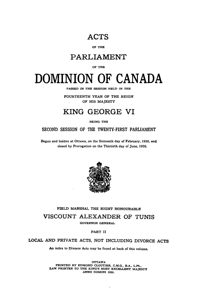handle is hein.ssl/sscan0135 and id is 1 raw text is: ACTS
OF THE
PARLIAMENT
OF THE
DOMINION OF CANADA
PASSED IN THE SESSION HELD IN THE
FOURTEENTH YEAR OF THE REIGN
OF HIS MAJESTY
KING GEORGE VI
BEING THE
SECOND SESSION OF THE TWENTY-FIRST PARLIAMENT
Begun and holden at Ottawa, on the Sixteenth day of February, 1950, and
closed by Prorogation on the Thirtieth day of June, 1950.
FIELD MARSHAL THE RIGHT HONOURABLE
VISCOUNT ALEXANDER OF TUNIS
GOVERNOR GENERAL
PART II
LOCAL AND PRIVATE ACTS, NOT INCLUDING DIVORCE ACTS
An index to Divorce Acts may be found at back of this volume.
OTTAWA
PRINTED BY EDMOND CLOUTIER, C.M.G., B.A., L.Ph.,
LAW PRINTER TO THE KING'S MOST EXCELLENT MAJESTY
ANNO DOMINI 1950.


