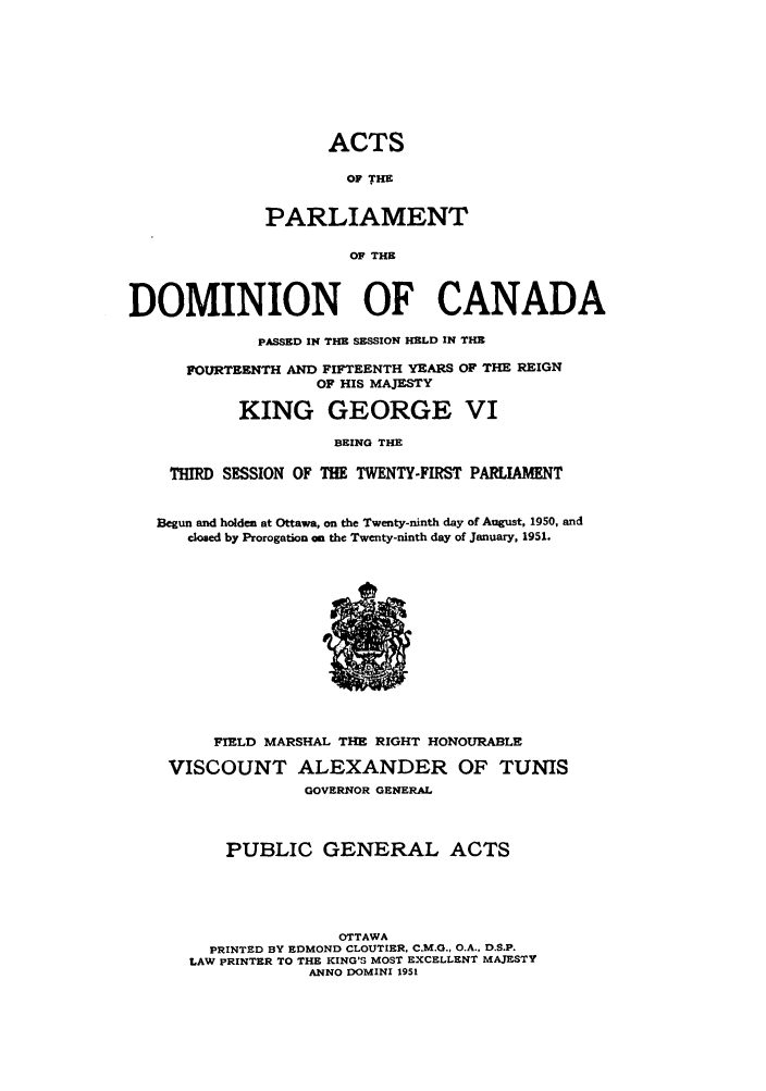 handle is hein.ssl/sscan0136 and id is 1 raw text is: ACTS
OF THE
PARLIAMENT
OF THE
DOMINION OF CANADA
PASSED IN THE SESSION HELD IN THE
FOURTEENTH AND FIFTEENTH YEARS OF THE REIGN
OF HIS MAJESTY
KING GEORGE VI
BEING THE
THIRD SESSION OF THE TWENTY-FIRST PARLIAMENT
Begun and holden at Ottawa, on the Twenty-ninth day of August, 1950, and
closed by Prorogation an the Twenty-ninth day of January, 1951.

FIELD MARSHAL THE RIGHT HONOURABLE
VISCOUNT ALEXANDER OF TUNIS
GOVERNOR GENERAL
PUBLIC GENERAL ACTS
OTTAWA
PRINTED BY EDMOND CLOUTIER, C.M.G., O.A., D.S.P.
LAW PRINTER TO THE KING'S MOST EXCELLENT MAJESTY
ANNO DOMINI 1951



