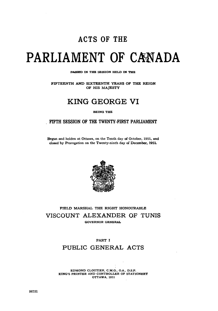 handle is hein.ssl/sscan0138 and id is 1 raw text is: ACTS OF THE
PARLIAMENT OF CANADA
PASSED IN THE SESSION HELD IN THE
FIFTEENTH AND SIXTEENTH YEARS OF THE REIGN
OF HIS MAJESTY
KING GEORGE VI
BEING THE
FIFTH SESSION OF THE TWENTY-FIRST PARLIAMENT

Begun and holden at Ottawa, on the Tenth day of October, 1951, and
closed by Prorogation on the Twenty-ninth day of December, 1951.

FIELD MARSHAL THE RIGHT HONOURABLE
VISCOUNT ALEXANDER OF TUNIS
GOVERNOR GENERAL
PART I
PUBLIC GENERAL ACTS
EDMOND CLOUTIER, C.M G., O.A., D.S P.
KING'S PRINTER AND CONTROLLER OF STATIONERY
OTTAWA, 1952

96751


