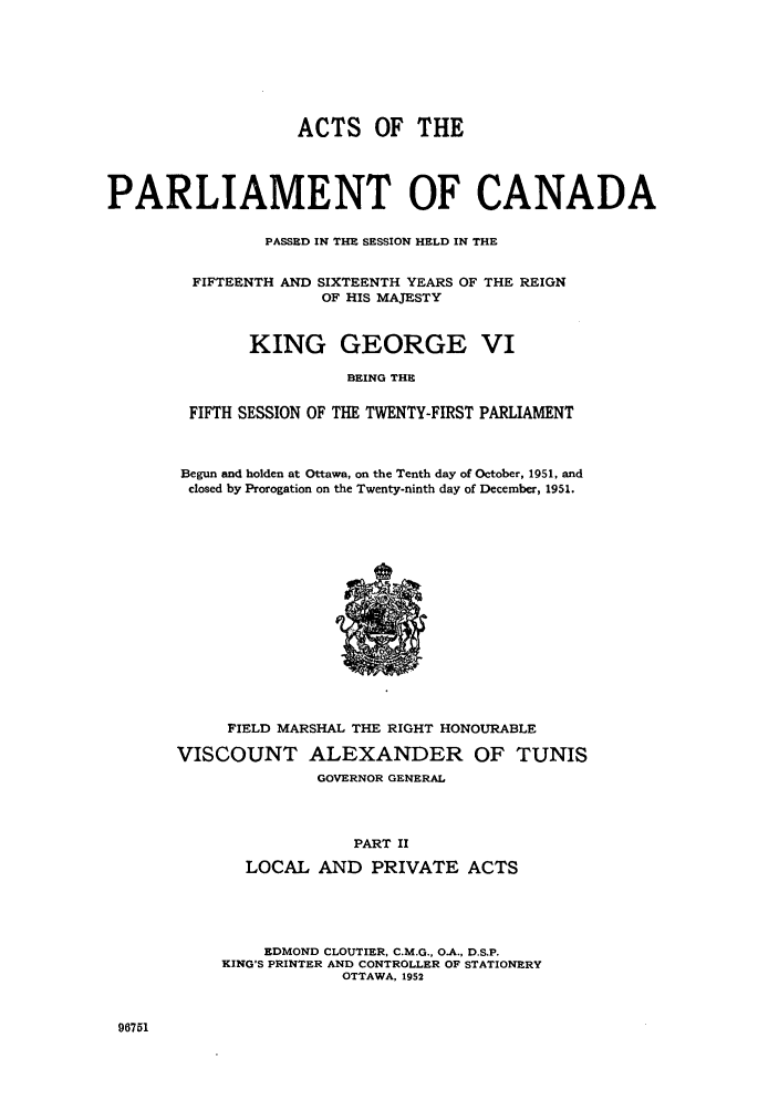 handle is hein.ssl/sscan0139 and id is 1 raw text is: ACTS OF THE
PARLIAMENT OF CANADA
PASSED IN THE SESSION HELD IN THE
FIFTEENTH AND SIXTEENTH YEARS OF THE REIGN
OF HIS MAJESTY
KING GEORGE VI
BEING THE
FIFTH SESSION OF THE TWENTY-FIRST PARLIAMENT

Begun and holden at Ottawa, on the Tenth day of October, 1951, and
closed by Prorogation on the Twenty-ninth day of December, 1951.

FIELD MARSHAL THE RIGHT HONOURABLE
VISCOUNT ALEXANDER OF TUNIS
GOVERNOR GENERAL
PART II
LOCAL AND PRIVATE ACTS

EDMOND CLOUTIER, C.M.G., O.A., D.S.P.
KING'S PRINTER AND CONTROLLER OF STATIONERY
OTTAWA, 1952

96751


