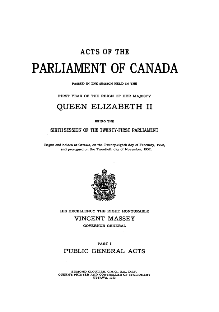 handle is hein.ssl/sscan0140 and id is 1 raw text is: ACTS OF THE
PARLIAMENT OF CANADA
PASSED IN THE SESSION HELD IN THE
FIRST YEAR OF THE REIGN OF HER MAJESTY
QUEEN ELIZABETH II
BRING THE
SIXTH SESSION OF THE TWENTY-FIRST PARLIAMENT
Begun and holden at Ottawa, on the Twenty-eighth day of February, 1952,
and prorogued on the Twentieth day of November, 1952.

HIS EXCELLENCY THE
VINCENT
GOVERNOR

RIGHT HONOURABLE
MASSEY
GENERAL

PART I
PUBLIC GENERAL ACTS
EDMOND CLOUTIER, C.M.G., O.A., D.S.P.
QUEEN'S PRINTER AND CONTROLLER OF STATIONERY
OTTAWA, 1952


