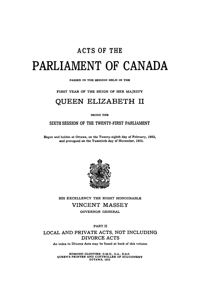 handle is hein.ssl/sscan0141 and id is 1 raw text is: ACTS OF THE
PARLIAMENT OF CANADA
PASSED IN THE SESSION HELD IN THE
FIRST YEAR OF THE REIGN OF HER MAJESTY
QUEEN ELIZABETH II
BEING THE
SIXTH SESSION OF THE TWENTY-FIRST PARLIAMENT
Begun and holden at Ottawa, on the Twenty-eighth day of February, 1952,
and prorogued on the Twentieth day of November, 1952.

HIS EXCELLENCY THE RIGHT HONOURABLE
VINCENT MASSEY
GOVERNOR GENERAL
PART II
LOCAL AND PRIVATE ACTS, NOT INCLUDING
DIVORCE ACTS
An index to Divorce Acts may be found at back of this volume.
EDMOND CLOUTIER, C.M.G., O.A., D.S.P.
QUEEN'S PRINTER AND CONTROLLER OF STATIONERY
OTTAWA, 1952


