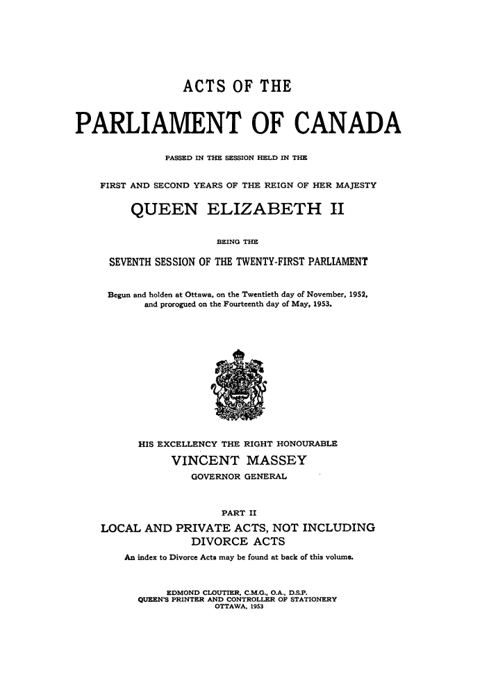 handle is hein.ssl/sscan0143 and id is 1 raw text is: ACTS OF THE
PARLIAMENT OF CANADA
PASSED IN THE SESSION HELD IN THE
FIRST AND SECOND YEARS OF THE REIGN OF HER MAJESTY
QUEEN ELIZABETH II
BEING THE
SEVENTH SESSION OF THE TWENTY-FIRST PARLIAMENT

Begun and holden at Ottawa, on the Twentieth day of November, 1952,
and prorogued on the Fourteenth day of May, 1953.

HIS EXCELLENCY THE RIGHT HONOURABLE
VINCENT MASSEY
GOVERNOR GENERAL
PART II
LOCAL AND PRIVATE ACTS, NOT INCLUDING
DIVORCE ACTS
An index to Divorce Acts may be found at back of this volume.
EDMOND CLOUTIER, C.M.G., O.A., D.S.P.
QUEEN'S PRINTER AND CONTROLLER OF STATIONERY
OTTAWA, 1953


