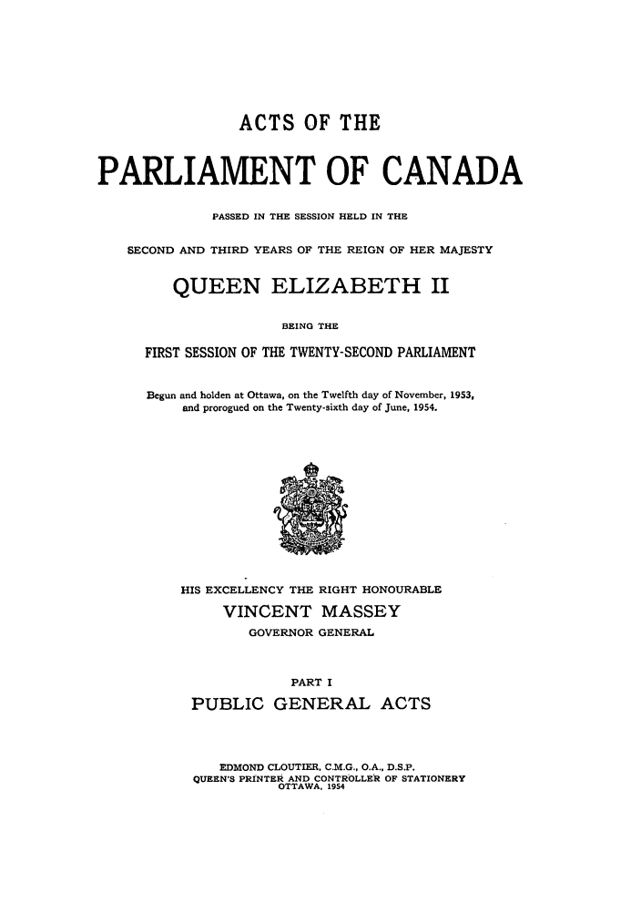 handle is hein.ssl/sscan0144 and id is 1 raw text is: ACTS OF THE
PARLIAMENT OF CANADA
PASSED IN THE SESSION HELD IN THE
SECOND AND THIRD YEARS OF THE REIGN OF HER MAJESTY
QUEEN ELIZABETH II
BEING THE
FIRST SESSION OF THE TWENTY-SECOND PARLIAMENT

Begun and holden at Ottawa, on the Twelfth day of November, 1953,
and prorogued on the Twenty-sixth day of June, 1954.

HIS EXCELLENCY THE RIGHT HONOURABLE
VINCENT MASSEY
GOVERNOR GENERAL
PART I
PUBLIC GENERAL ACTS

EDMOND CLOUTIER, C.M.G., O.A., D.S.P.
QUEEN'S PRINTER AND CONTROLLER OF STATIONERY
OTTAWA, 1954


