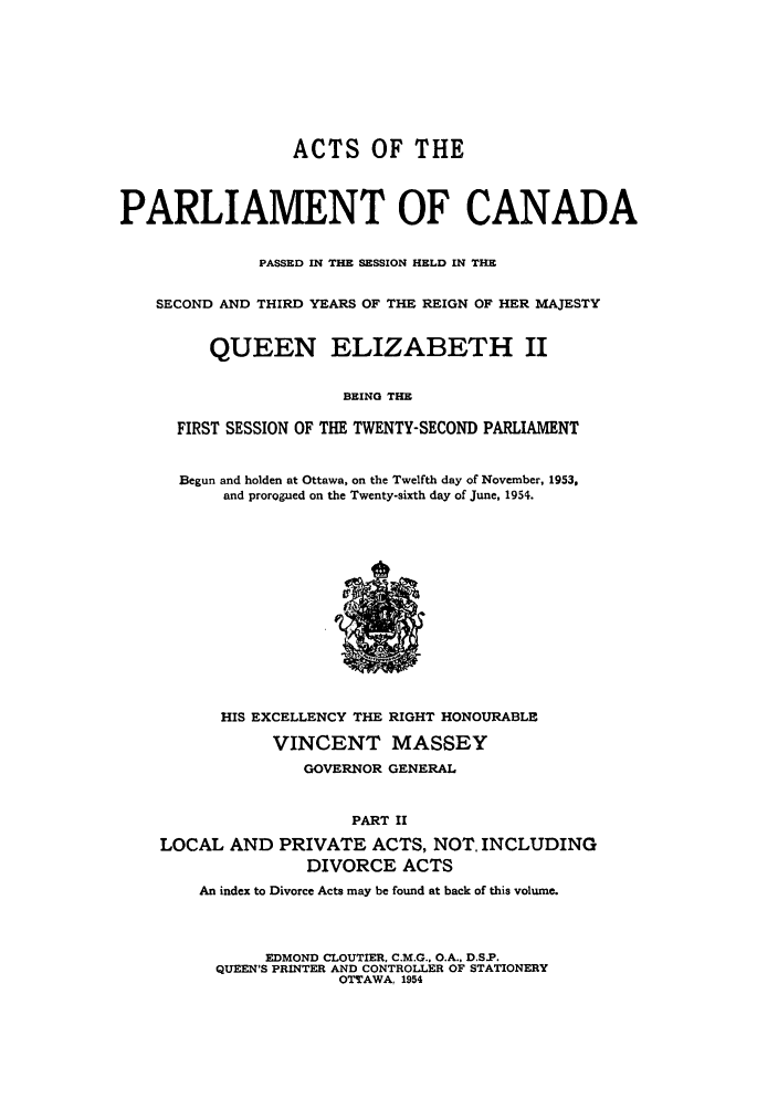handle is hein.ssl/sscan0145 and id is 1 raw text is: ACTS OF THE
PARLIAMENT OF CANADA
PASSED IN THE SESSION HELD IN THE
SECOND AND THIRD YEARS OF THE REIGN OF HER MAJESTY
QUEEN ELIZABETH II
BEING THE
FIRST SESSION OF THE TWENTY-SECOND PARLIAMENT

Begun and holden at Ottawa, on the Twelfth day of November, 1953,
and prorogued on the Twenty-sixth day of June, 1954.

HIS EXCELLENCY THE RIGHT HONOURABLE
VINCENT MASSEY
GOVERNOR GENERAL
PART II
LOCAL AND PRIVATE ACTS, NOT, INCLUDING
DIVORCE ACTS
An index to Divorce Acts may be found at back of this volume.
EDMOND CLOUTIER, C.M.G., O.A., D.S.P.
QUEEN'S PRINTER AND CONTROLLER OF STATIONERY
OTTAWA, 1954



