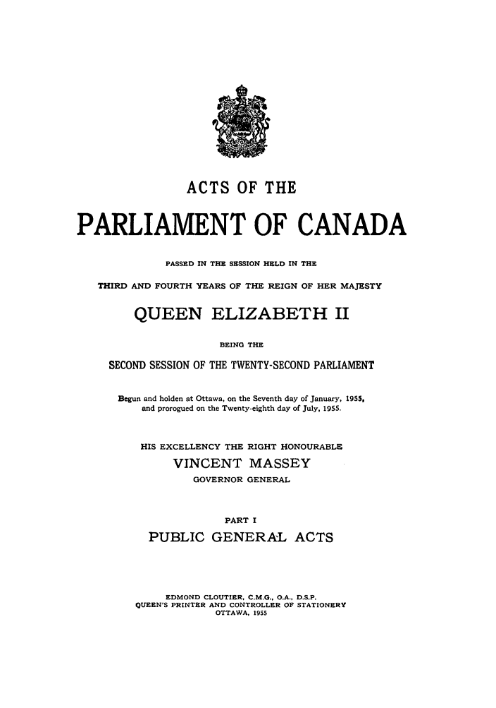 handle is hein.ssl/sscan0146 and id is 1 raw text is: ACTS OF THE
PARLIAMENT OF CANADA
PASSED IN THE SESSION HELD IN THE
THIRD AND FOURTH YEARS OF THE REIGN OF HER MAJESTY
QUEEN ELIZABETH II
BEING THE
SECOND SESSION OF THE TWENTY-SECOND PARLIAMENT

Begun and holden at Ottawa, on the Seventh day of January, 1955.
and prorogued on the Twenty-eighth day of July, 1955.
HIS EXCELLENCY THE RIGHT HONOURABLE
VINCENT MASSEY
GOVERNOR GENERAL
PART I
PUBLIC GENERAL ACTS
EDMOND CLOUTIER, C.M.G., O.A., D.S.P.
QUEEN'S PRINTER AND CONTROLLER OF STATIONERY
OTTAWA, 1955


