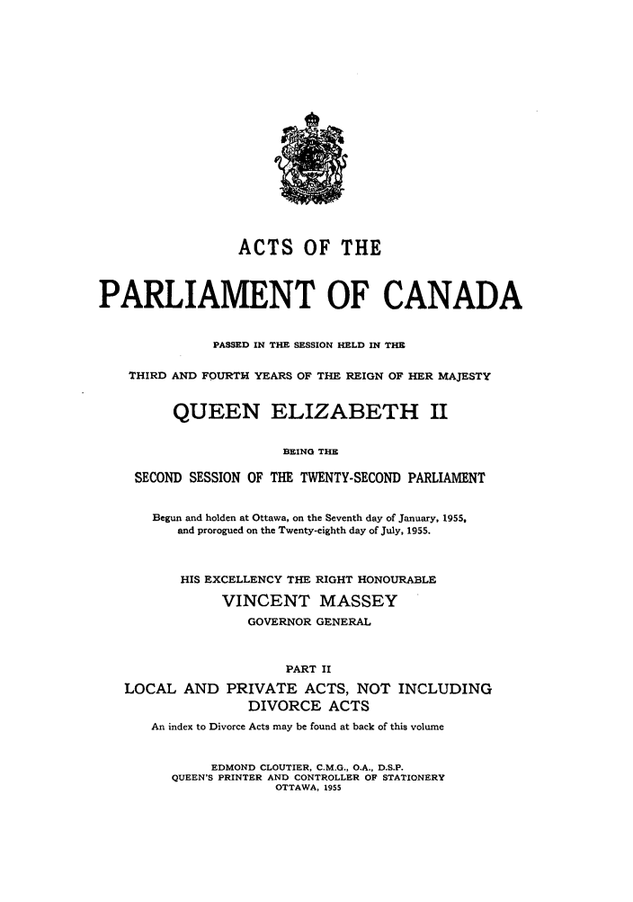 handle is hein.ssl/sscan0147 and id is 1 raw text is: ACTS OF THE
PARLIAMENT OF CANADA
PASSED IN THE SESSION HELD IN THE
THIRD AND FOURTH YEARS OF THE REIGN OF HER MAJESTY
QUEEN ELIZABETH II
BEING THE
SECOND SESSION OF THE TWENTY-SECOND PARLIAMENT
Begun and holden at Ottawa, on the Seventh day of January, 1955,
and prorogued on the Twenty-eighth day of July, 1955.
HIS EXCELLENCY THE RIGHT HONOURABLE
VINCENT MASSEY
GOVERNOR GENERAL
PART II
LOCAL AND PRIVATE ACTS, NOT INCLUDING
DIVORCE ACTS
An index to Divorce Acts may be found at back of this volume
EDMOND CLOUTIER, C.M.G., O.A., D.S.P.
QUEEN'S PRINTER AND CONTROLLER OF STATIONERY
OTTAWA, 1955


