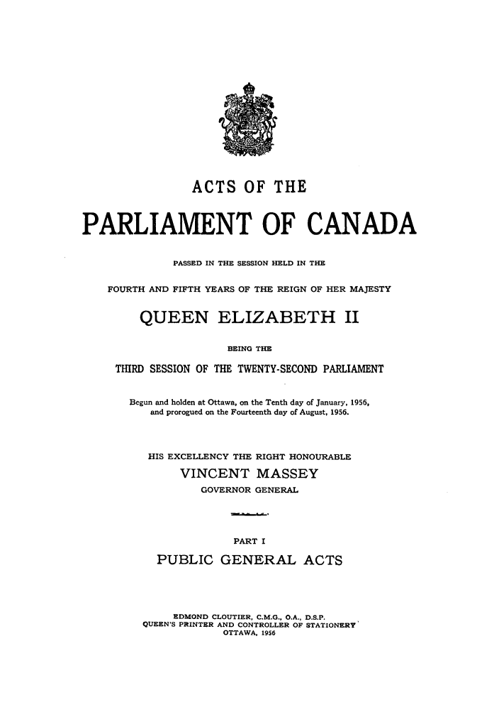 handle is hein.ssl/sscan0148 and id is 1 raw text is: ACTS OF THE
PARLIAMENT OF CANADA
PASSED IN THE SESSION HELD IN THE
FOURTH AND FIFTH YEARS OF THE REIGN OF HER MAJESTY
QUEEN ELIZABETH II
BEING THE
THIRD SESSION OF THE TWENTY-SECOND PARLIAMENT

Begun and holden at Ottawa, on the Tenth day of January, 1956,
and prorogued on the Fourteenth day of August, 1956.
HIS EXCELLENCY THE RIGHT HONOURABLE
VINCENT MASSEY
GOVERNOR GENERAL
PART I
PUBLIC GENERAL ACTS

EDMOND CLOUTIER, C.M.G., O.A., D.S.P.
QUEEN'S PRINTER AND CONTROLLER OF STATIONERY
OTTAWA, 1956


