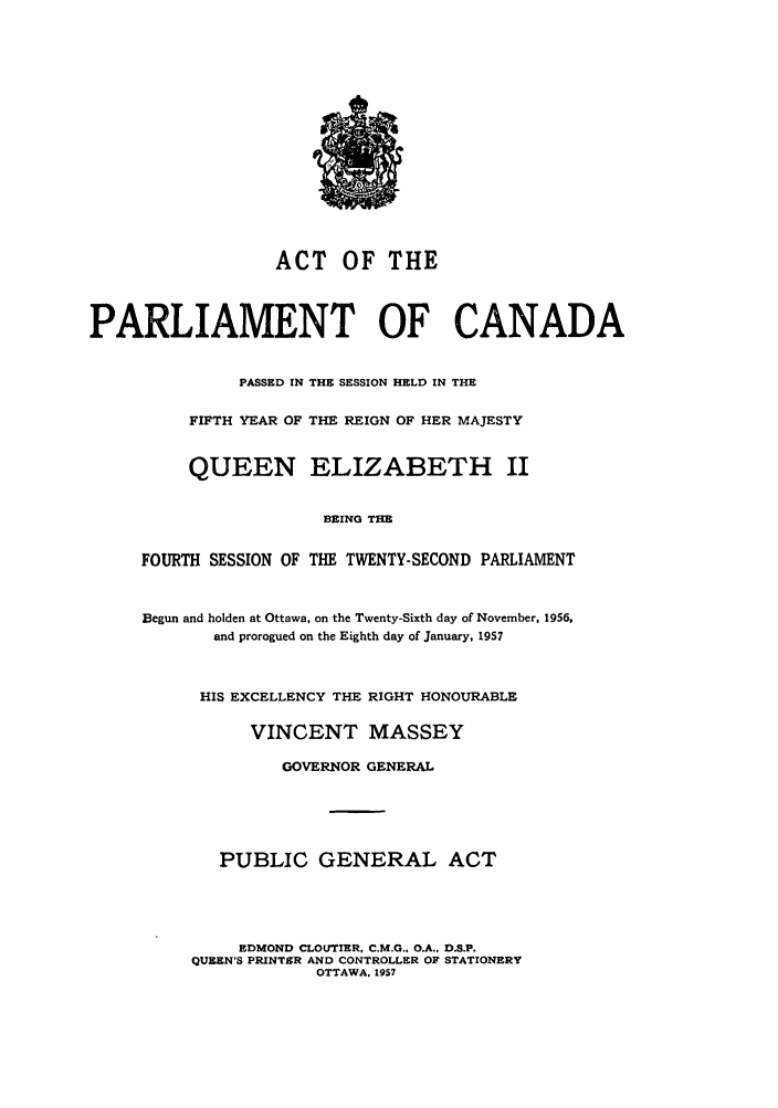 handle is hein.ssl/sscan0150 and id is 1 raw text is: ACT OF THE
PARLIAMENT OF CANADA
PASSED IN THE SESSION HELD IN THE
FIFTH YEAR OF THE REIGN OF HER MAJESTY
QUEEN ELIZABETH II
BEING THE
FOURTH SESSION OF THE TWENTY-SECOND PARLIAMENT
Begun and holden at Ottawa, on the Twenty-Sixth day of November, 1956,
and prorogued on the Eighth day of January, 1957
HIS EXCELLENCY THE RIGHT HONOURABLE
VINCENT MASSEY
GOVERNOR GENERAL
PUBLIC GENERAL ACT
EDMOND CLOLTIER, C.M.G., O.A., D.S.P.
QUEEN'S PRINTSR AND CONTROLLER OF STATIONERY
OTTAWA. 1957


