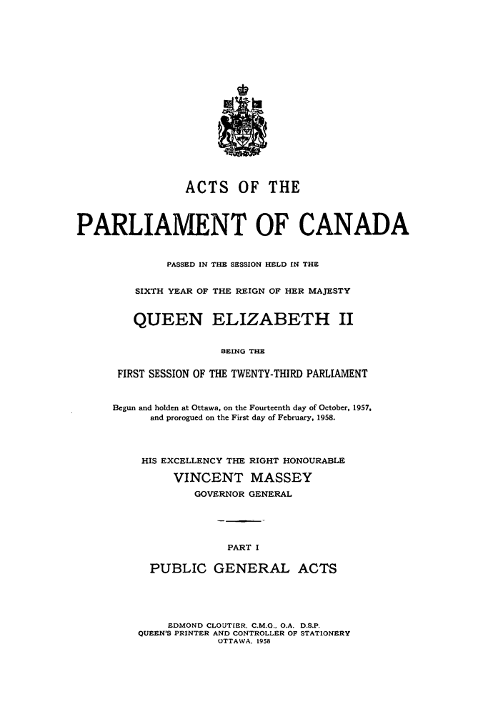 handle is hein.ssl/sscan0152 and id is 1 raw text is: ACTS OF THE
PARLIAMENT OF CANADA
PASSED IN THE SESSION HELD IN THE
SIXTH YEAR OF THE REIGN OF HER MAJESTY
QUEEN ELIZABETH II
BEING THE
FIRST SESSION OF THE TWENTY-THIRD PARLIAMENT

Begun and holden at Ottawa, on the Fourteenth day of October, 1957,
and prorogued on the First day of February, 1958.
HIS EXCELLENCY THE RIGHT HONOURABLE
VINCENT MASSEY
GOVERNOR GENERAL
PART I
PUBLIC GENERAL ACTS

EDMOND CLOUTIER, C.M.G., O.A. D.S.P.
QUEEN'S PRINTER AND CONTROLLER OF STATIONERY
OTTAWA, 1958


