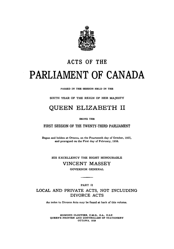 handle is hein.ssl/sscan0153 and id is 1 raw text is: ACTS OF THE
PARLIAMENT OF CANADA
PASSED IN THE SESSION HELD IN THE
SIXTH YEAR OF THE REIGN OF HER MAJESTY
QUEEN ELIZABETH II
BEING THE
FIRST SESSION OF THE TWENTY-THIRD PARLIAMENT
Begun and holden at Ottawa, on the Fourteenth day of October, 1957,
and prorogued on the First day of February, 1958.
HIS EXCELLENCY THE RIGHT HONOURABLE
VINCENT MASSEY
GOVERNOR GENERAL
PART II
LOCAL AND PRIVATE ACTS, NOT INCLUDING
DIVORCE ACTS
An index to Divorce Acts may be found at back of this volume.
EDMOND CLOUTIER, C.M.G., O.A., D.S.P.
QUEEN'S PRINTER AND CONTROLLER OF STATIONERY
OTTAWA, 1958


