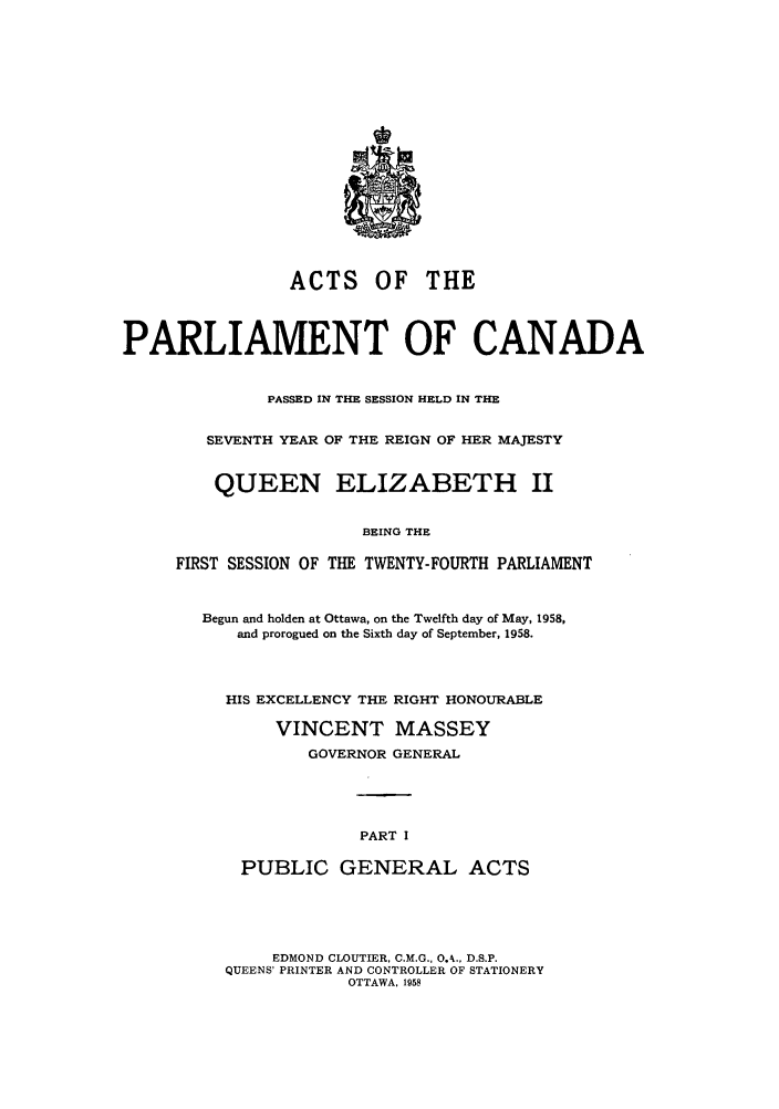 handle is hein.ssl/sscan0154 and id is 1 raw text is: ACTS OF THE
PARLIAMENT OF CANADA
PASSED IN THE SESSION HELD IN THE
SEVENTH YEAR OF THE REIGN OF HER MAJESTY
QUEEN ELIZABETH II
BEING THE
FIRST SESSION OF THE TWENTY-FOURTH PARLIAMENT
Begun and holden at Ottawa, on the Twelfth day of May, 1958,
and prorogued on the Sixth day of September, 1958.
HIS EXCELLENCY THE RIGHT HONOURABLE
VINCENT MASSEY
GOVERNOR GENERAL
PART I
PUBLIC GENERAL ACTS
EDMOND CLOUTIER, C.M.G., 0.4., D.S.P.
QUEENS PRINTER AND CONTROLLER OF STATIONERY
OTTAWA. 1958


