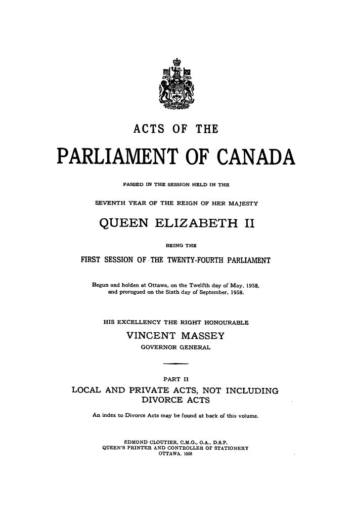 handle is hein.ssl/sscan0155 and id is 1 raw text is: ACTS OF THE
PARLIAMENT OF CANADA
PASSED IN THE SESSION HELD IN THE
SEVENTH YEAR OF THE REIGN OF HER MAJESTY
QUEEN ELIZABETH II
BEING THE
FIRST SESSION OF THE TWENTY-FOURTH PARLIAMENT
Begun and holden at Ottawa, on the Twelfth day of May, 1958,
and prorogued on the Sixth day of September, 1958.
HIS EXCELLENCY THE RIGHT HONOURABLE
VINCENT MASSEY
GOVERNOR GENERAL
PART II
LOCAL AND PRIVATE ACTS, NOT INCLUDING
DIVORCE ACTS
An index to Divorce Acts may be found at back of this volume.
EDMOND CLOUTIER, C.M.G., O.A., D.B.P.
QUEEN'S PRINTER AND CONTROLLER OF STATIONERY
OTTAWA, 1958


