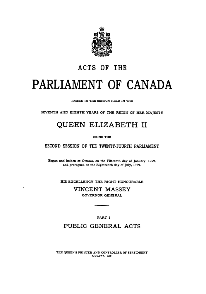 handle is hein.ssl/sscan0156 and id is 1 raw text is: ACTS OF THE
PARLIAMENT OF CANADA
PASSED IN THE SESSION HELD IN THE
SEVENTH AND EIGHTH YEARS OF THE REIGN OF HER MAJESTY
QUEEN ELIZABETH II
BEING THE
SECOND SESSION OF THE TWENTY-FOURTH PARLIAMENT

Begun and holden at Ottawa, on the Fifteenth day of January, 1959.
and prorogued on the Eighteenth day of July, 1959.
HIS EXCELLENCY THE RIGHT HONOURABLE
VINCENT MASSEY
GOVERNOR GENERAL
PART I
PUBLIC GENERAL ACTS

THE QUEEN'S PRINTER AND CONTROLLER OF STATIONERY
OTTAWA, 1959


