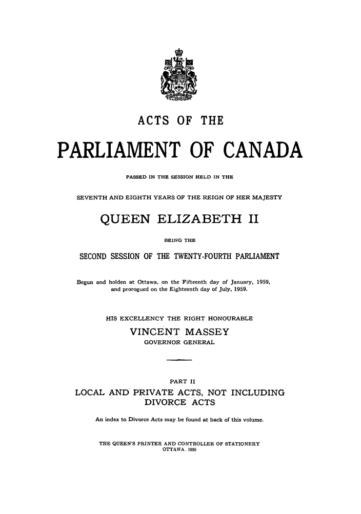 handle is hein.ssl/sscan0157 and id is 1 raw text is: ACTS OF THE
PARLIAMENT OF CANADA
PASSED IN THE SESSION HELD IN THE
SEVENTH AND EIGHTH YEARS OF THE REIGN OF HER MAJESTY
QUEEN ELIZABETH II
BEING THE
SECOND SESSION OF THE TWENTY-FOURTH PARLIAMENT
Begun and holden at Ottawa, on the Fifteenth day of January, 1959,
and prorogued on the Eighteenth day of July, 1959.
HIS EXCELLENCY THE RIGHT HONOURABLE
VINCENT MASSEY
GOVERNOR GENERAL
PART II
LOCAL AND PRIVATE ACTS, NOT INCLUDING
DIVORCE ACTS
An index to Divorce Acts may be found at back of this volume.

THE QUEEN'S PRINTER AND CONTROLLER OF STATIONERY
OTTAWA. 1959


