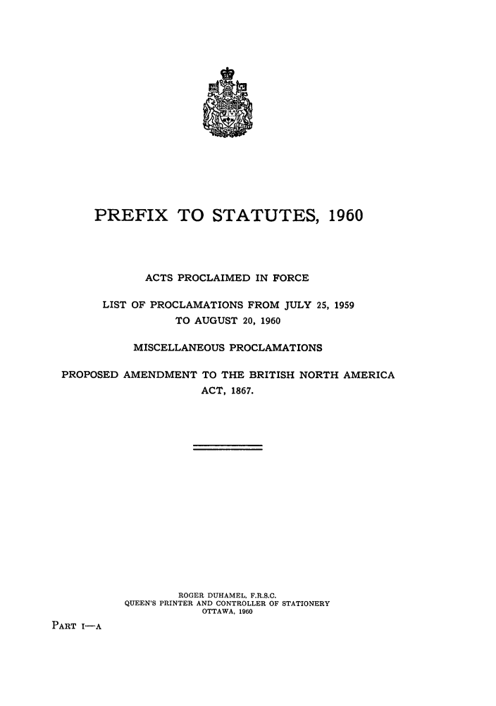 handle is hein.ssl/sscan0158 and id is 1 raw text is: PREFIX TO STATUTES, 1960
ACTS PROCLAIMED IN FORCE
LIST OF PROCLAMATIONS FROM JULY 25, 1959
TO AUGUST 20, 1960
MISCELLANEOUS PROCLAMATIONS
PROPOSED AMENDMENT TO THE BRITISH NORTH AMERICA
ACT, 1867.
ROGER DUHAMEL, F.R.S.C.
QUEEN'S PRINTER AND CONTROLLER OF STATIONERY
OTTAWA, 1960
PART I-A


