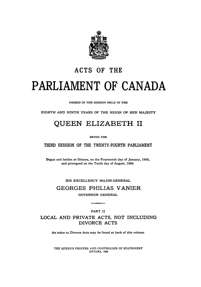 handle is hein.ssl/sscan0159 and id is 1 raw text is: ACTS OF THE
PARLIAMENT OF CANADA
PASSED IN THE SESSION HELD IN THE
EIGHTH AND NINTH YEARS OF THE REIGN OF HER MAJESTY
QUEEN ELIZABETH II
BEING THE
THIRD SESSION OF THE TWENTY-FOURTH PARLIAMENT
Begun and holden at Ottawa, on the Fourteenth day of January, 1960,
and prorogued on the Tenth day of August, 1960.
HIS EXCELLENCY MAJOR-GENERAL
GEORGES PHILIAS VANIER
GOVERNOR GENERAL
PART II
LOCAL AND PRIVATE ACTS, NOT INCLUDING
DIVORCE ACTS
An index to Divorce Acts may be found at back of this volume.

THE QUEEN'S PRINTER AND CONTROLLER OF STATIONERY
OTTAWA, 1960


