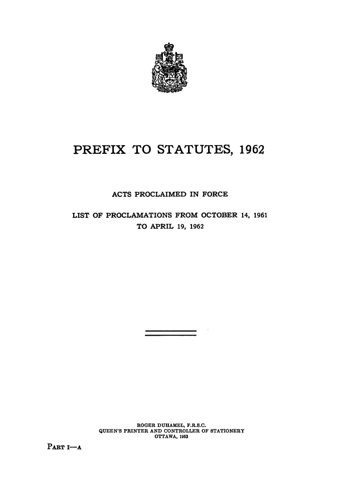 handle is hein.ssl/sscan0162 and id is 1 raw text is: PREFIX TO STATUTES, 1962
ACTS PROCLAIMED IN FORCE
LIST OF PROCLAMATIONS FROM OCTOBER 14, 1961
TO APRIL 19, 1962
ROGER DUHAMEL, F.R.S.C.
QUEEN'S PRINTER AND CONTROLLER OF STATIONERY
OTTAWA, 1962
PART I-A


