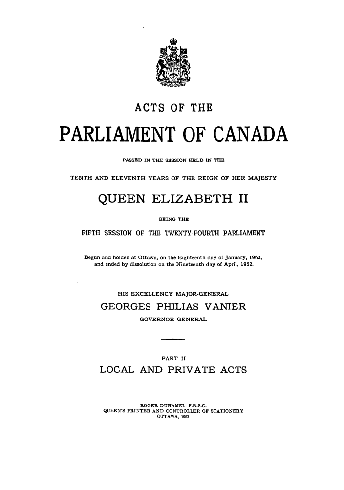 handle is hein.ssl/sscan0163 and id is 1 raw text is: ACTS OF THE
PARLIAMENT OF CANADA
PASSED IN THE SESSION HELD IN THE
TENTH AND ELEVENTH YEARS OF THE REIGN OF HER MAJESTY
QUEEN ELIZABETH II
BEING THE
FIFTH SESSION OF THE TWENTY-FOURTH PARLIAMENT
Begun and holden at Ottawa, on the Eighteenth day of January, 1962,
and ended by dissolution on the Nineteenth day of April, 1962.
HIS EXCELLENCY MAJOR-GENERAL
GEORGES PHILIAS VANIER
GOVERNOR GENERAL
PART II
LOCAL AND PRIVATE ACTS
ROGER DUHAMEL, F.R.S.C.
QUEEN'S PRINTER AND CONTROLLER OF STATIONERY
OTTAWA, 1962


