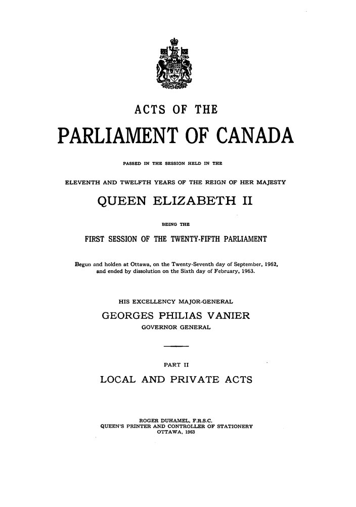 handle is hein.ssl/sscan0165 and id is 1 raw text is: ACTS OF THE
PARLIAMENT OF CANADA
PASSED IN THE SESSION HELD IN THE
ELEVENTH AND TWELFTH YEARS OF THE REIGN OF HER MAJESTY
QUEEN ELIZABETH II
BEING THE
FIRST SESSION OF THE TWENTY-FIFTH PARLIAMENT
Begun and holden at Ottawa, on the Twenty-Seventh day of September, 1962,
and ended by dissolution on the Sixth day of February, 1963.
HIS EXCELLENCY MAJOR-GENERAL
GEORGES PHILIAS VANIER
GOVERNOR GENERAL
PART II
LOCAL AND PRIVATE ACTS

ROGER DUHAMEL, F.R.S.C.
QUEEN'S PRINTER AND CONTROLLER OF STATIONERY
OTTAWA, 1963


