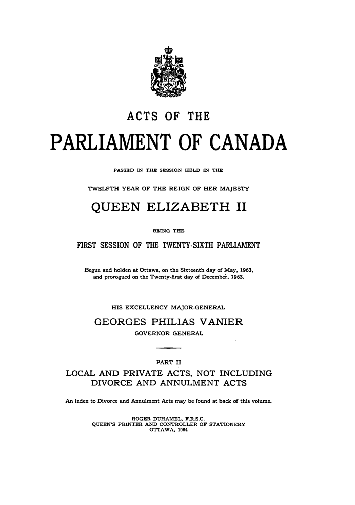 handle is hein.ssl/sscan0167 and id is 1 raw text is: ACTS OF THE
PARLIAMENT OF CANADA
PASSED IN THE SESSION HELD IN THE
TWELFTH YEAR OF THE REIGN OF HER MAJESTY
QUEEN ELIZABETH II
BEING THE
FIRST SESSION OF THE TWENTY-SIXTH PARLIAMENT
Begun and holden at Ottawa, on the Sixteenth day of May, 1963,
and prorogued on the Twenty-first day of December, 1963.
HIS EXCELLENCY MAJOR-GENERAL
GEORGES PHILIAS VANIER
GOVERNOR GENERAL
PART II
LOCAL AND PRIVATE ACTS, NOT INCLUDING
DIVORCE AND ANNULMENT ACTS
An index to Divorce and Annulment Acts may be found at back of this volume.
ROGER DUHAMEL, F.R.S.C.
QUEEN'S PRINTER AND CONTROLLER OF STATIONERY
OTTAWA, 1964



