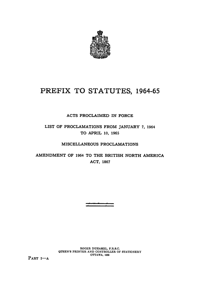 handle is hein.ssl/sscan0168 and id is 1 raw text is: PREFIX TO STATUTES, 1964-65
ACTS PROCLAIMED IN FORCE
LIST OF PROCLAMATIONS FROM JANUARY 7, 1964
TO APRIL 10, 1965
MISCELLANEOUS PROCLAMATIONS
AMENDMENT OF 1964 TO THE BRITISH NORTH AMERICA
ACT, 1867
ROGER DUHAMEL, F.R.S.C.
QUEEN'S PRINTER AND CONTROLLER OF STATIONERY
OTTAWA, 1965
PART I-A


