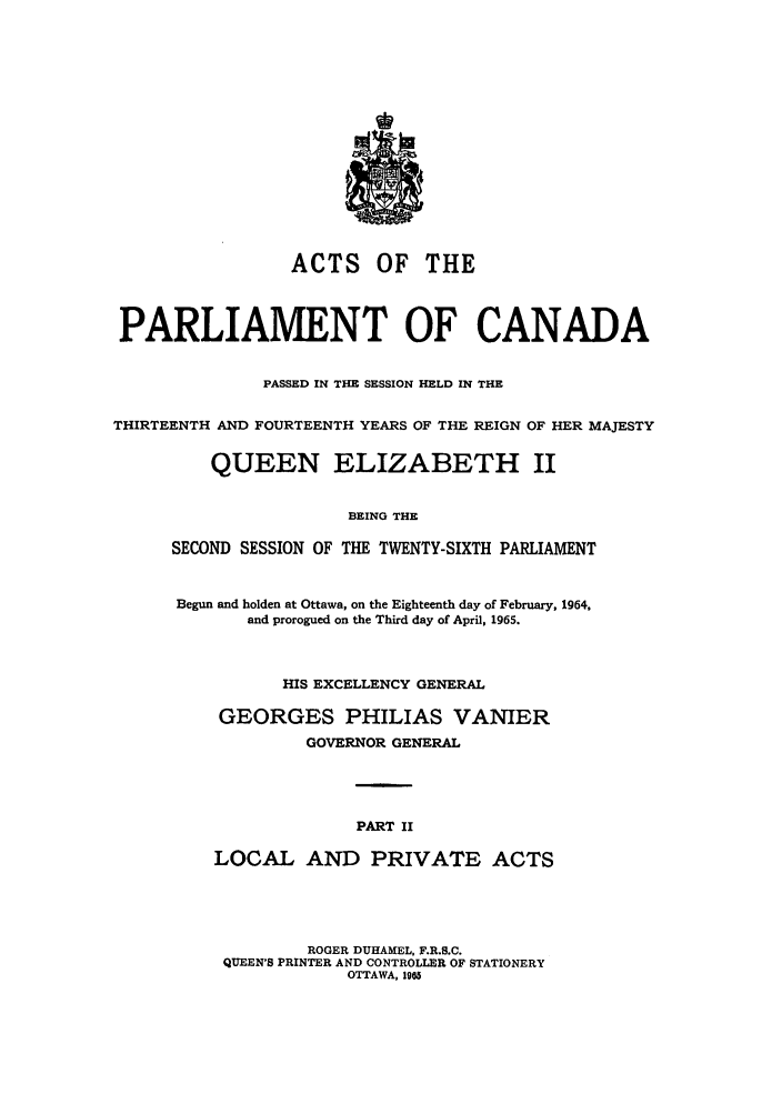 handle is hein.ssl/sscan0169 and id is 1 raw text is: ACTS OF THE
PARLIAMENT OF CANADA
PASSED IN THE SESSION HELD IN THE
THIRTEENTH AND FOURTEENTH YEARS OF THE REIGN OF HER MAJESTY
QUEEN ELIZABETH II
BEING THE
SECOND SESSION OF THE TWENTY-SIXTH PARLIAMENT
Begun and holden at Ottawa, on the Eighteenth day of February, 1964,
and prorogued on the Third day of April, 1965.
HIS EXCELLENCY GENERAL
GEORGES PHILIAS VANIER
GOVERNOR GENERAL
PART II
LOCAL AND PRIVATE ACTS
ROGER DUHAMEL, F.R.S.C.
QUEEN'S PRINTER AND CONTROLLER OF STATIONERY
OTTAWA, 195


