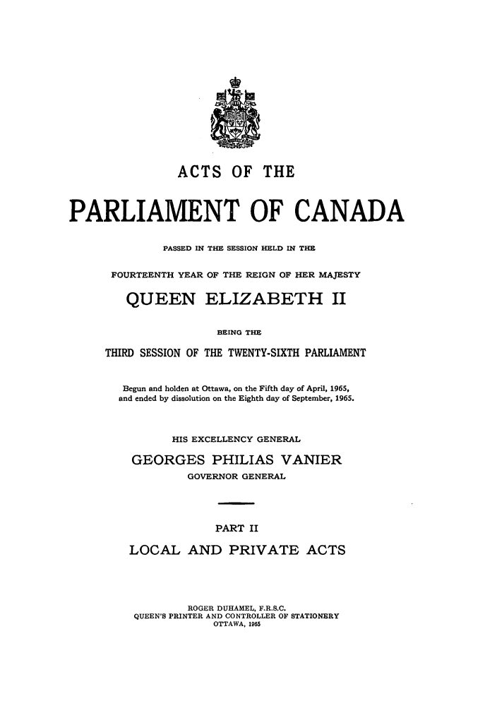 handle is hein.ssl/sscan0171 and id is 1 raw text is: ACTS OF THE
PARLIAMENT OF CANADA
PASSED IN THE SESSION HELD IN THE
FOURTEENTH YEAR OF THE REIGN OF HER MAJESTY
QUEEN ELIZABETH II
BEING THE
THIRD SESSION OF THE TWENTY-SIXTH PARLIAMENT

Begun and holden at Ottawa, on the Fifth day of April, 1965,
and ended by dissolution on the Eighth day of September, 1965.
HIS EXCELLENCY GENERAL
GEORGES PHILIAS VANIER
GOVERNOR GENERAL
PART II
LOCAL AND PRIVATE ACTS

ROGER DUHAMEL, F.R.S.C.
QUEEN'S PRINTER AND CONTROLLER OF STATIONERY
OTTAWA, 1965


