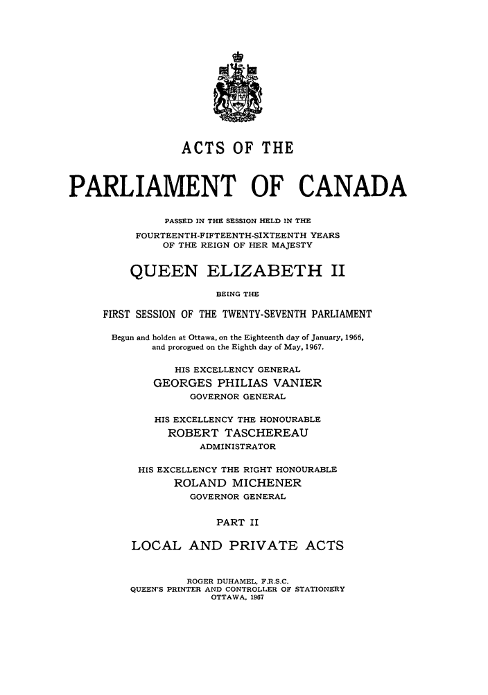 handle is hein.ssl/sscan0173 and id is 1 raw text is: ACTS OF THE
PARLIAMENT OF CANADA
PASSED IN THE SESSION HELD IN THE
FOURTEENTH-FIFTEENTH-SIXTEENTH YEARS
OF THE REIGN OF HER MAJESTY
QUEEN ELIZABETH II
BEING THE
FIRST SESSION OF THE TWENTY-SEVENTH PARLIAMENT
Begun and holden at Ottawa, on the Eighteenth day of January, 1966,
and prorogued on the Eighth day of May, 1967.
HIS EXCELLENCY GENERAL
GEORGES PHILIAS VANIER
GOVERNOR GENERAL
HIS EXCELLENCY THE HONOURABLE
ROBERT TASCHEREAU
ADMINISTRATOR
HIS EXCELLENCY THE RIGHT HONOURABLE
ROLAND MICHENER
GOVERNOR GENERAL
PART II
LOCAL AND PRIVATE ACTS
ROGER DUHAMEL, F.R.S.C.
QUEEN'S PRINTER AND CONTROLLER OF STATIONERY
OTTAWA, 1967


