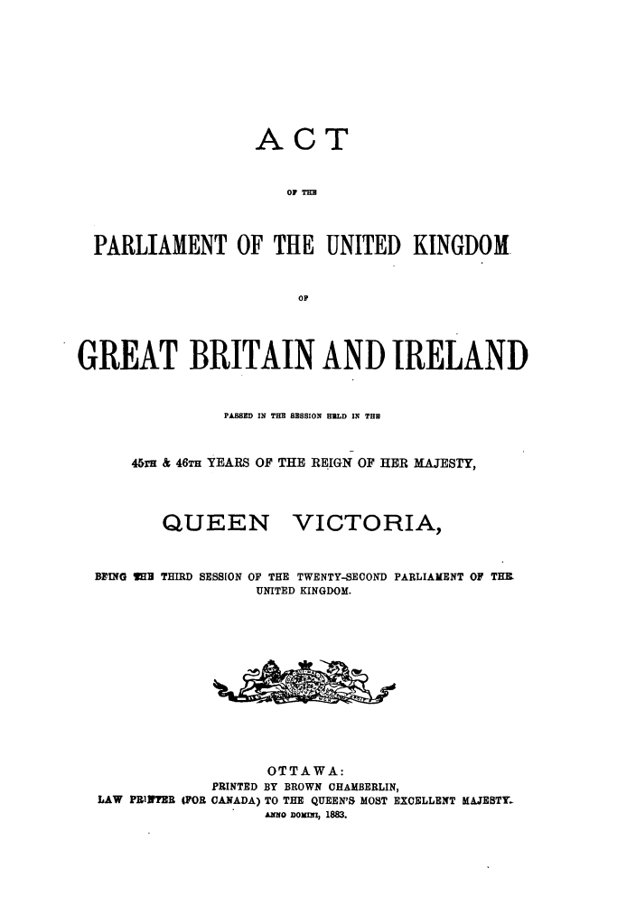 handle is hein.ssl/sscan0174 and id is 1 raw text is: ACT
OF TBm
PARLIAMENT OF THE UNITED KINGDOM.
OF
GREAT BRITAIN AND IRELAND
PASSED IN THE SESSION HELD IN THE
45rH & 46TH YEARS OF THE REIGN OF HER MAJESTY,

QUEEN

VICTORIA,

BFING l3 THIRD SESSION OF THE TWENTY-SECOND PARLIAMENT OF THB.
UNITED KINGDOM.
OTTAWA:
PRINTED BY BROWN CHAMBERLIN,
LAW PRiNTER (FOR CANADA) TO THE QUEEN'S MOST EXCELLENT MAJESTY.
Amo DMomI, 1883.


