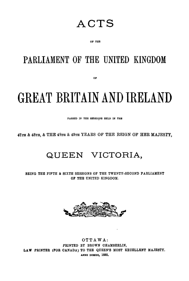 handle is hein.ssl/sscan0178 and id is 1 raw text is: ACTS
OF TH
PARLIAMENT OF THE UNITED KINGDOM
OF
GREAT BRITAIN AND IRELAND
PASSED IN THE SESSIONS HELD IN THE
47m & 48TH, & THE 48TH & 49TH YEARS OF THE REIGN OF HER HATESTY,

QUEEN

VICTORIA,

BEING THE FIFTH & SIXTH SESSIONS OF THE TWENTY-SECOND PARLIAMENT
OF THE UNITED KINGDOM.
OTTAWA:
PRINTED BY BROWN CHAMBERLIN,
LAW PRINTER (FOR CANADA) TO THE QUEEN'S MOST EXCELLENT MAJESTY.
ANNO DOXINII 1885.



