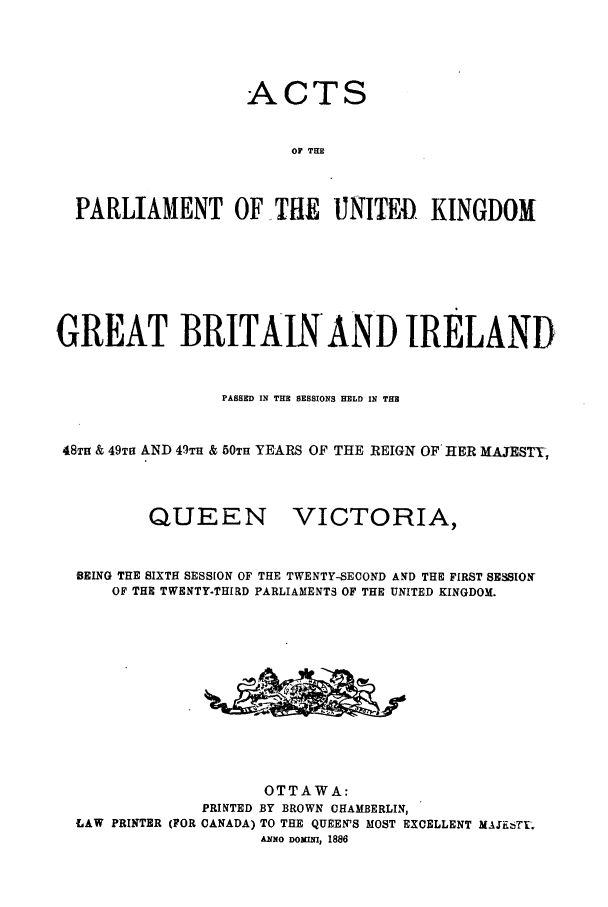 handle is hein.ssl/sscan0180 and id is 1 raw text is: ACTS
OF THE
PARLIAMENT OF-THE UNITEDI, KINGDOM

GREAT BRITAIN'AND IRELAND
PASSED IN THE SESSIONS HELD IN THE
48TH & 49TH AND 49TH & 50TH YEARS OF THE REIGN OF HER MAJESTY,

QUEEN

VICTORIA,

BEING THE SIXTH SESSION OF THE TWENTY-SECOND AND THE FIRST SESSION
OF THE TWENTY-THIRD PARLIAMENTS OF THE UNITED KINGDOM.
OTTAWA:
PRINTED BY BROWN CHAMBERLIN,
LAW PRINTER (FOR CANADA) TO THE QUEEN'S MOST EXCELLENT MAiFT-.
ANNO DOWNI, 1886


