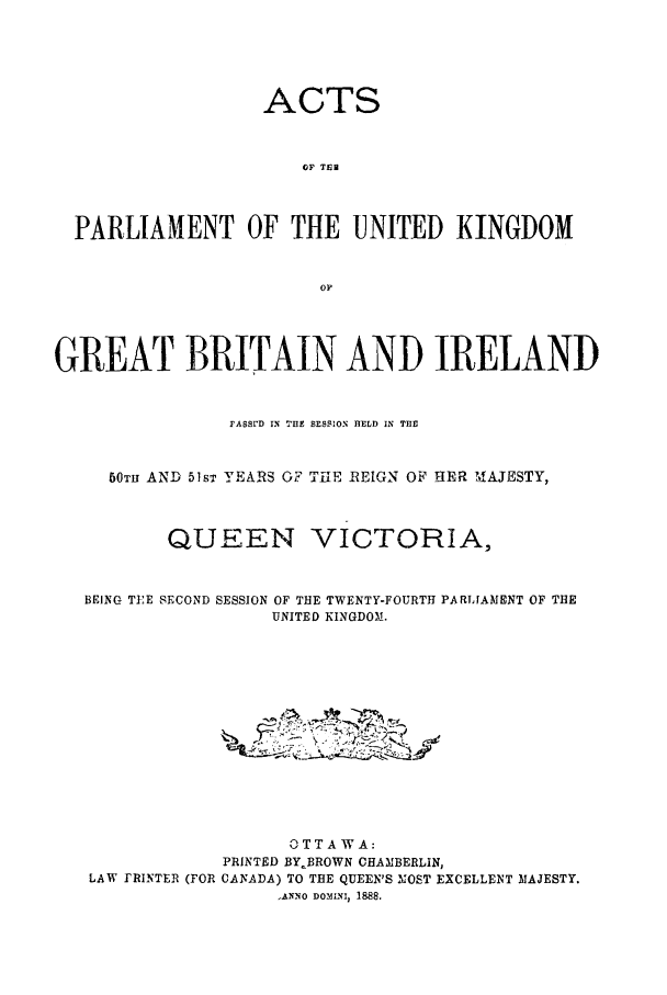 handle is hein.ssl/sscan0184 and id is 1 raw text is: ACTS
OF TER
PARLIAMENT OF THE UNITED KINGDOM
OP
GREAT BRITAIN AND IRELAND
FASSrD IN THE SESSION HELD IN THE
50TH AND 518T YEARS OF TFE REIGN OF HER M,1AJESTY,
QUEEN VICTORIA,
BEING TEE SECOND SESSION OF THE TWENTY-FOURTH PARLIAMENT OF THE
UNITED KINGDOM.
O T TA W A:
PRINTED BY.BROWN CHAMBERLIN,
LAW rRINTER (FOR CANADA) TO THE QUEEN'S TMOST EXCELLENT MAJESTY.
,ANNO DOMINI, 1888.


