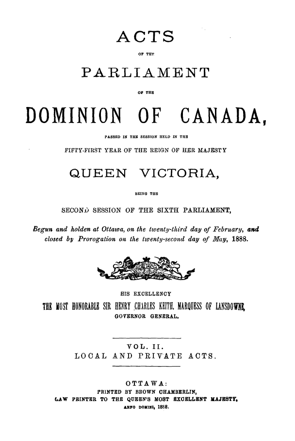 handle is hein.ssl/sscan0185 and id is 1 raw text is: ACTS
OF THF
PARLIAMENT
Of THE

DOMINION

OF

CANADA,

PASSED IN THE SESSION HELD IN THE
FIFTY.FIRST YEAR OF THE REIGN OF HER MAJESTY

QUEEN

VICTORIA,

BEING THE

SECONj5 SESSION OF THE SIXTH PARLIAMENT,
Begun and holden at Ottawa, on the twenty-third day of February, and
closed bp Prorogation on the twenty-second day of May, 1888.
HIS EXCELLENCY
T11 MOST HONORABLE SIR HENRY .ChlRLES KEITH, MARQUESS OF LANSDOWl,
GOVERNOR GENERAL.
VOL. II.
LOCAL AND         PRIVATE       ACTS.
OTTAWA:
PRINTED BY BROWN CHAMBERLIN,
LAW PRINTER TO THE QUESN'S MOST EXCELLENT MAJESTY,
£NO DONINI, 1888.



