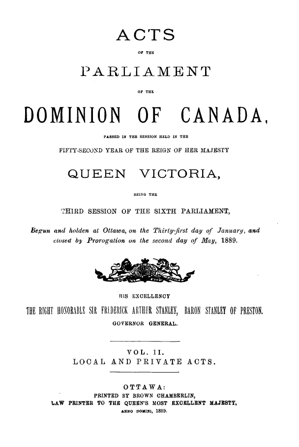 handle is hein.ssl/sscan0187 and id is 1 raw text is: A CTS
OF THE
PARLIAMENT
OF THE

DOMINION OF

CANADA,

PASSED IN THE SESSION HELD IN THE
FIFTY-SECOND YEAR OF THE REIGN OF HER AIAJESTY

QUEEN

VICTORIA,

BEING THE

'2HIRD SESSION OF THE SIXTH PARLIAMENT,
Begun and holden at Ottawa, on the Thirly-first day of January, and
closed bp1 Prorogation on the second day of May, 1889.
RIS EXCELLENCY
THE RIGH1T H1ONORABLE SIR FRIDERICK ARITUIR STANLEY, BARON STANLEY OF PRESTON.
GOVERNOR GENERAL.
VOL. II.
LOCAL AND PRIVATE ACTS.
OTTAWA:
PRINTED BY BROWN CHAMBERLIN,
LAW PRINTER TO THE QUEEN'S MOST EXCELLENT MAJESTY,
ANNO DOMIUUl, 1889.


