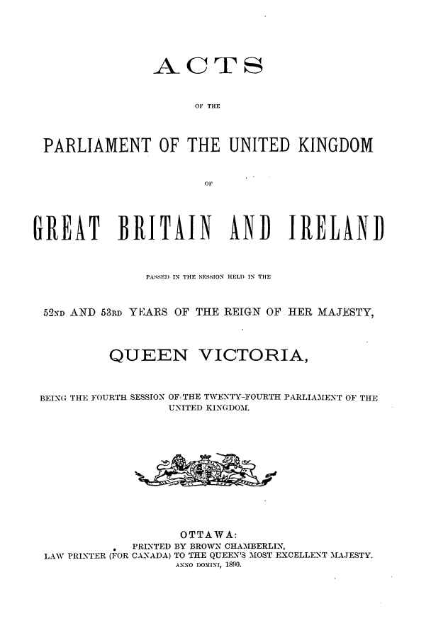 handle is hein.ssl/sscan0188 and id is 1 raw text is: ACTS
OF THE
PARLIAMENT OF THE UNITED KINGDOM
OF
GREAT BRITAIN AND IRELAND
PASSE) IN THE SESSION HELD IN THE
52ND AND 53RD YEARS OF THE REIGN OF HER MAJESTY,
QUEEN VICTORIA,
BEING THE FOURTH SESSION OF,THE TWENTY-FOURTH PARLIAMENT OF THE
UNITED KINGDOM.
OTTAWA:
PRINTED BY BROWN CHA'MBERLIN,
LAW PRINTER (FOR CANADA) TO THE QUEEN'S MOST EXCELLENST MAJESTY.
ANNO DOMINI, 1890.



