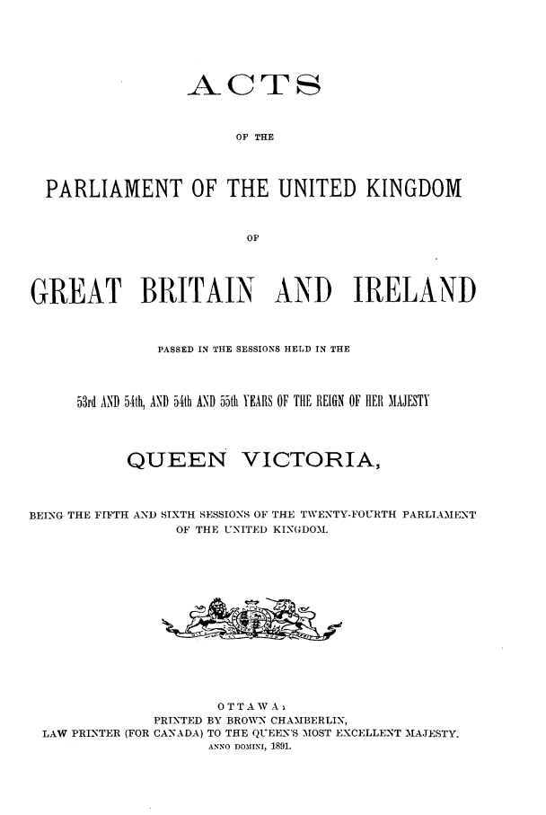 handle is hein.ssl/sscan0190 and id is 1 raw text is: _ACTS
OF THE
PARLIAMENT OF THE UNITED KINGDOM
OF
GREAT BRITAIN AND IRELAND
PASSED IN THE SESSIONS HELD IN THE
53rd AND 54th, AND 54th AND 55th YEARS OF THE REIGN OF HER MAJESTY
QUEEN VICTORIA%

BEING THE FIFTH AND SIXTH SESSIONS OF THE TWENTY-FOURTH
OF THE UNITED KINGDOM.

PARLIAMENT

OTTAWA,
PRINTED BY BROWN CHAMBERLIN,
LAW PRINTER (FOR CANADA) TO THE QUEEN'S MOST EXCELLENT MAJESTY.
ANNO DOMINI, 1891.


