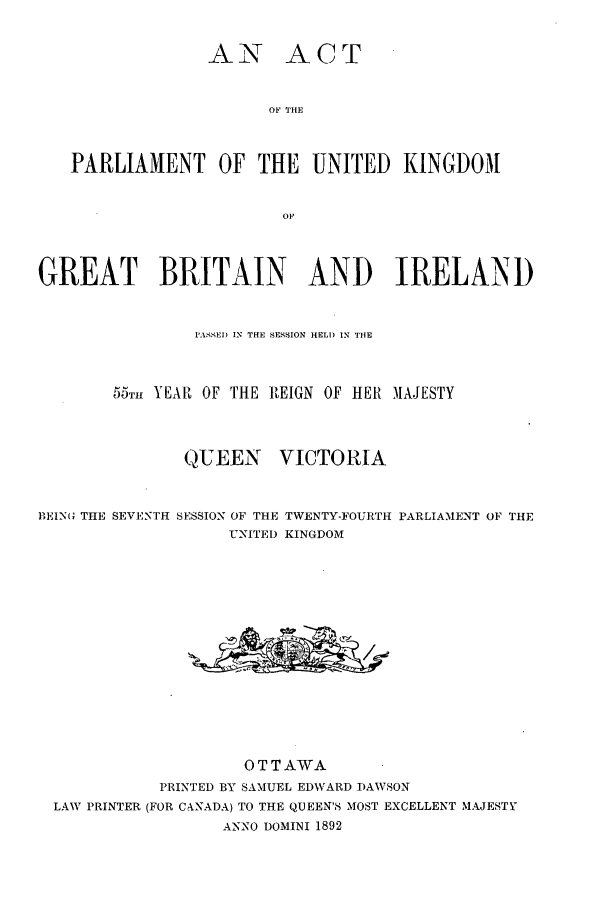 handle is hein.ssl/sscan0192 and id is 1 raw text is: AN ACT
OF THE
PARLIAMENT OF THE UNITED KINGDOM
OF
GREAT BRITAIN AND IRELAND
PASSED IN THE SEISON HELl) IN THE
55TH YEAR OF THE REIGN OF HER MAJESTY
QUEEN VICTORIA
BEIN(G THE SEVENTH SESSION OF THE TWENTY-FOURTH PARLIAMENT OF THE
UNITED KINGDOM
OTTAWA
PRINTED BY SAMUEL EDWARD DAWSON
LAW PRINTER (FOR C.ANADA) TO THE QUEEN'S MOST EXCELLENT MAJESTY
ANNO DOMINI 1892


