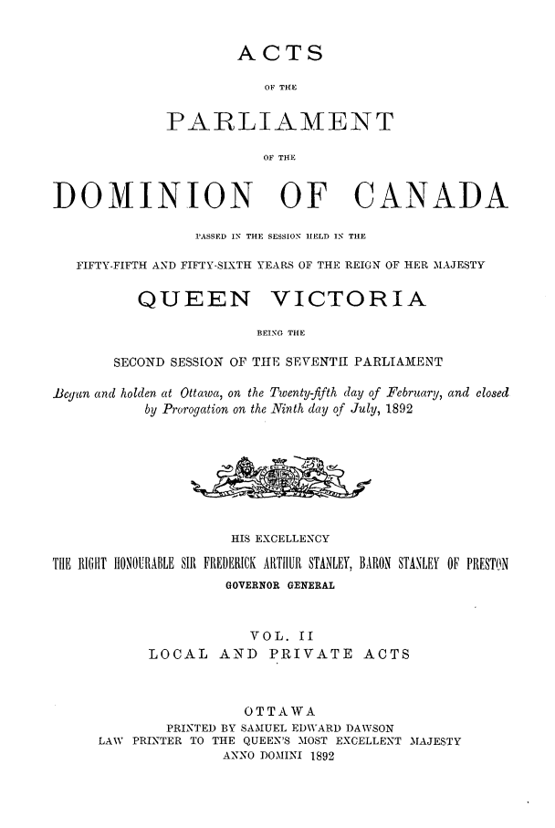 handle is hein.ssl/sscan0193 and id is 1 raw text is: ACTS
OF THf}E
PARLIAMENT
OF THE
DOMINION OF CANADA
PASSED IN THE SESSION HELD IN THE
FIFTY-FIFTH AND FIFTY-SIXTH YEARS OF THE REIGN OF HER MAJESTY
QUEEN VICTORIA
BEING THE
SECOND SESSION OF THE SEVENTH PARLIAMENT
Begun and holden at Ottawa, on the Twenty-fifth day of February, and closed
by Prorogation on the Ninth day of July, 1892
HIS EXCELLENCY
THE RIGHT HtONOURABLE SIR FREDERICK ARTHUR STANLEY, BARON STANLEY OF PRESTON
GOVERNOR GENERAL
VOL. II
LOCAL     AND     PRIVATE ACTS
OTTAWA
PRINTED BY SAMUEL EDWARD DAWSON
LAW PRINTER TO THE QUEEN'S MOST EXCELLENT MAJESTY
ANNO DOMINI 1892


