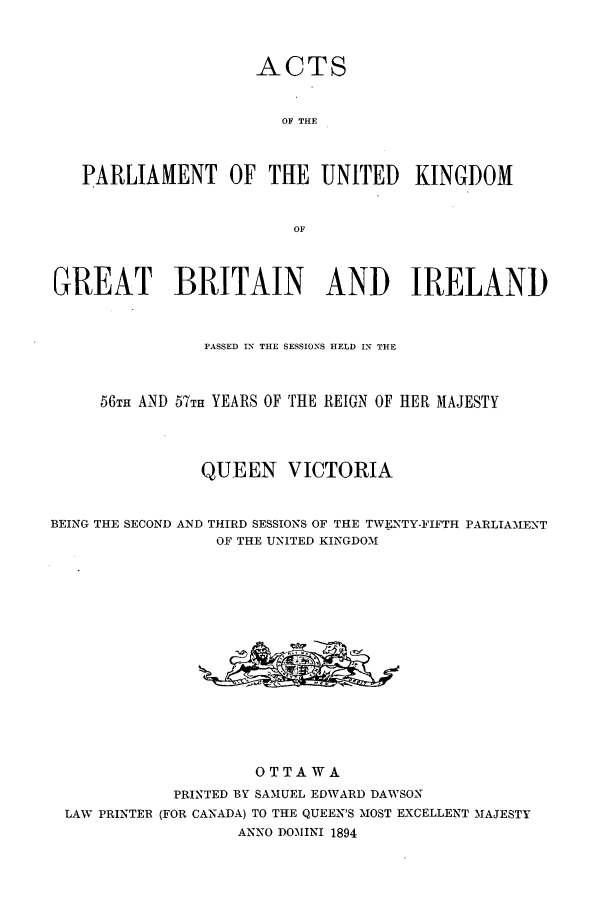 handle is hein.ssl/sscan0196 and id is 1 raw text is: ACTS
OF THE
PARLIAMENT OF THE UNITED KINGDOM
OF
GREAT BRITAIN AND IRELAND
PASSED IN THE SESSIONS HELD IN THE
56TH AND 57TH YEARS OF THE REIGN OF HER MAJESTY
QUEEN VICTORIA
BEING THE SECOND AND THIRD SESSIONS OF THE TWFNTY-FIFTH PARLIAMENT
OF THE UNITED KINGDOM
OTTAWA
PRINTED BY SAMUEL EDWARD DAWSON
LAW PRINTER (FOR CANADA) TO THE QUEEN'S MOST EXCELLENT MAJESTY
ANNO DOMINI 1894


