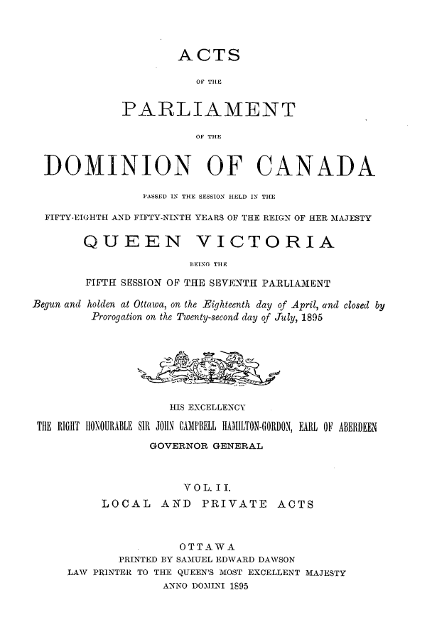 handle is hein.ssl/sscan0199 and id is 1 raw text is: ACTS
OF THE
PARLIAMENT
OF THE
DOMINION OF CANADA
PASSED IN THE SESSION HELD IN THE
FIFTY-EIGHTH AND FIFTY-NINTH YEARS OF THE REIGN OF HER iAJESTY
QUEEN VICTORIA
BEING TIE
FIFTH SESSION OF THE SEVENTH PARLIAMENT
Begun and holden at Ottawa, on the Eighteenth day of April, and closed by
Prorogation on the Twenty-second day of July, 1895
HIS EXCELLENCY
THE RIGHT IlONOURABLE SIR JOHN CAMPBELL HIAMILTON-GORDON, EARL OF ABERDEEN
GOVERNOR GENERAL
V 0 L. I I.
LOCAL     AND     PRIVATE      ACTS
OTTAWA
PRINTED BY SAMIUEL EDWARD DAWSON
LAW PRINTER TO THE QUEEN'S MOST EXCELLENT MAJESTY
ANNO DOMINI 1895


