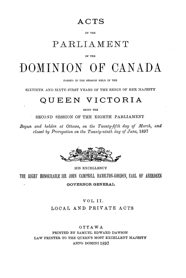 handle is hein.ssl/sscan0203 and id is 1 raw text is: ACTS
OF THE
PARLIAMENT
OF THE
DOMINION OF CANADA
PASSED IN THE SESSION HELD IN THE
SIXTIETH AND SIXTY-FIRST YEARS OF THE REIGN OF HER 'MAJESTY
QUEEN VICTORIA
BEING THE
SECOND SESSION OF THE EIGHTH PARLIAMENT
-Begun and holden at Ottawa, on the Twenty-fifth day of March, and
closed by Prorogation on the Twenty-ninth day of June, 1897
HIS EXCELLENCY
TILE RIHT HONOURABLE SIR JOHN CAMPBELL IIAMILTON-GORDON, EARL OF ABEHEEN
GOVERNOR GENERAL
VOL. II.
LOCAL AND PRIVATE ACTS
OTTAWA
PRINTED BY SAMUEL EDWARD DAWSON
LAW PRINTER TO THE QUEEN'S MOST EXCELLENT MAJESTY
ANYO DOMINI 1897



