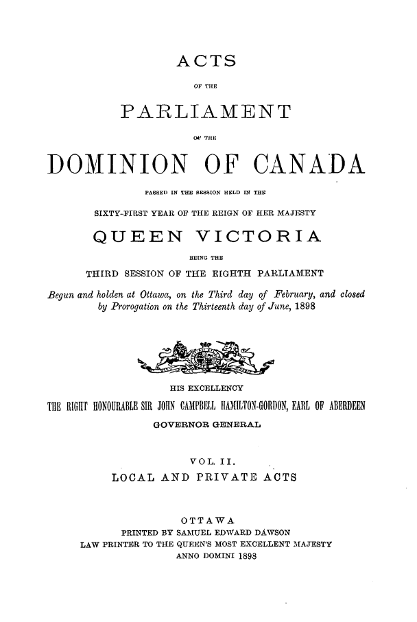 handle is hein.ssl/sscan0205 and id is 1 raw text is: ACTS
OF rHE
PAR LIAMENT
OV THE
DOMINION OF CANADA
PASSED IN THE SESSION HELD IN THE
SIXTY-FIRST YEAR OF THE REIGN OF HER MAJESTY
QUEEN VICTORIA
BEING THE
THIRD SESSION OF THE EIGHTH PARLIAM.ENT
Begun and holden at Ottawa, on the Third day of February, and closed
by Prorogation on the Thirteenth day of June, 1898
HIS EXCELLENCY
TIlE RIGHT HONOURABLE SIR JOHIN CAMPBELL HAMILTON-GORDON, EARL OF ABERDEEN
GOVERNOR GENERAL
VOL. II.
LOCAL AND PRIVATE ACTS
OTTAWA
PRINTED BY SAMUEL EDWARD DAWSON
LAW PRINTER TO THE QUEEN'S MOST EXCELLENT MAJESTY
ANNO DOMINI 1898



