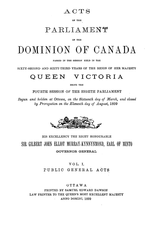 handle is hein.ssl/sscan0206 and id is 1 raw text is: ACTS
OF THE
PARLIAMENT
OF THE
DOMINION OF CANADA
PASSED IN THE SESSION HELD IN T1E
SIXTY-SECOND AND SIXTY-THIRD YEARS OF THE REIGN OF HER MAJESTY
QUEEN                VICTORIA
BEING THE
FOURTH SESSION OF THE EIGHTH PARLIAMENT
Begun and holden at Ottawa, on the Sixteenth day of March, and closed
by Prorogation on the Eleventh day of August, 1899
HIS EXCELLENCY THE RIGHT HONOURABLE
SIR GILBERT JOHN ELLIOT MURRAY-KYNNYNMOND, EARL OF MINTO
GOVERNOR GENERAL
VOL. I.
PUBLIC     GENERAL       A6T5
OTTAWA
PRINTED BY SAMUEL EDWARD D&WSON
LAW PRINTER TO THE QUEEN'S MOST EXCELLENT MAJESTY
ANNO DOMINI, 1899



